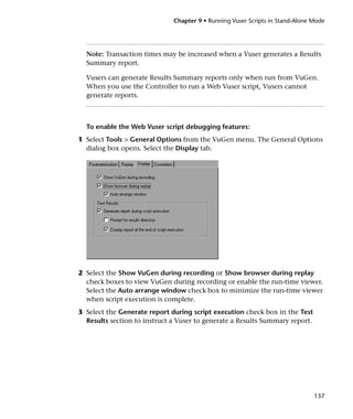 Chapter 9 • Running Vuser Scripts in Stand-Alone Mode




  Note: Transaction times may be increased when a Vuser generates a Results
  Summary report.

  Vusers can generate Results Summary reports only when run from VuGen.
  When you use the Controller to run a Web Vuser script, Vusers cannot
  generate reports.



  To enable the Web Vuser script debugging features:
1 Select Tools > General Options from the VuGen menu. The General Options
  dialog box opens. Select the Display tab.




2 Select the Show VuGen during recording or Show browser during replay
  check boxes to view VuGen during recording or enable the run-time viewer.
  Select the Auto arrange window check box to minimize the run-time viewer
  when script execution is complete.
3 Select the Generate report during script execution check box in the Test
  Results section to instruct a Vuser to generate a Results Summary report.




                                                                               137
 