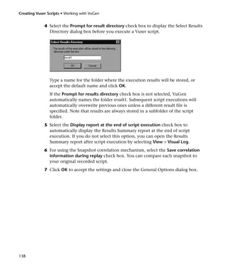 Creating Vuser Scripts • Working with VuGen


             4 Select the Prompt for result directory check box to display the Select Results
               Directory dialog box before you execute a Vuser script.




                Type a name for the folder where the execution results will be stored, or
                accept the default name and click OK.
                If the Prompt for results directory check box is not selected, VuGen
                automatically names the folder result1. Subsequent script executions will
                automatically overwrite previous ones unless a different result file is
                specified. Note that results are always stored in a subfolder of the script
                folder.
             5 Select the Display report at the end of script execution check box to
               automatically display the Results Summary report at the end of script
               execution. If you do not select this option, you can open the Results
               Summary report after script execution by selecting View > Visual Log.
             6 For using the Snapshot correlation mechanism, select the Save correlation
               information during replay check box. You can compare each snapshot to
               your original recorded script.
             7 Click OK to accept the settings and close the General Options dialog box.




138
 