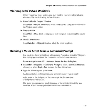 Chapter 9 • Running Vuser Scripts in Stand-Alone Mode


Working with VuGen Windows
         When you create Vuser scripts, you may need to view several scripts and
         windows. Use the following VuGen features:

       ➤ Show/Hide the Output Window
         Select View > Output Window to show and hide the Output window below
         the VuGen script editor.
       ➤ Display Grids
         Select View > Data Grids to display or hide the grids containing the results
         data.
       ➤ Close All Windows
         Select Window > Close All to close all of the open windows.



Running a Vuser Script from a Command Prompt
         You can test a Vuser script from a Command Prompt or from the Windows
         Run dialog box—without the Controller or VuGen user interface.

         To run a script from a DOS command line or the Run dialog box:
       1 Select Start > Programs > Command Prompt to open a Command Prompt
         window, or select Start > Run to open the Run dialog box.
       2 Type the following and press Enter:
         loadRunnerVuGen path/bin/mdrv.exe -usr script_name -vugen_win 0
         script_name is the full path to the .usr script file, for example,
         c:tempmytestmytest.usr.
         The mdrv program runs a single instance of the script without the user
         interface. Check the output files for run-time information.




                                                                                        139
 