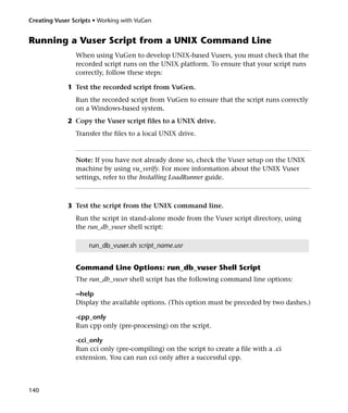 Creating Vuser Scripts • Working with VuGen


Running a Vuser Script from a UNIX Command Line
                When using VuGen to develop UNIX-based Vusers, you must check that the
                recorded script runs on the UNIX platform. To ensure that your script runs
                correctly, follow these steps:

             1 Test the recorded script from VuGen.
                Run the recorded script from VuGen to ensure that the script runs correctly
                on a Windows-based system.
             2 Copy the Vuser script files to a UNIX drive.
                Transfer the files to a local UNIX drive.



                Note: If you have not already done so, check the Vuser setup on the UNIX
                machine by using vu_verify. For more information about the UNIX Vuser
                settings, refer to the Installing LoadRunner guide.



             3 Test the script from the UNIX command line.
                Run the script in stand-alone mode from the Vuser script directory, using
                the run_db_vuser shell script:

                     run_db_vuser.sh script_name.usr


                Command Line Options: run_db_vuser Shell Script
                The run_db_vuser shell script has the following command line options:

                --help
                Display the available options. (This option must be preceded by two dashes.)

                -cpp_only
                Run cpp only (pre-processing) on the script.

                -cci_only
                Run cci only (pre-compiling) on the script to create a file with a .ci
                extension. You can run cci only after a successful cpp.



140
 