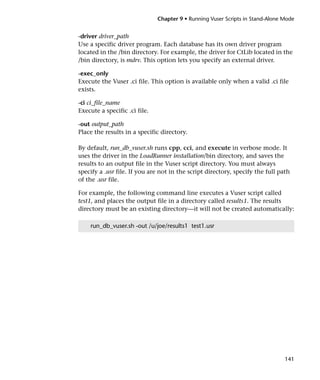 Chapter 9 • Running Vuser Scripts in Stand-Alone Mode


-driver driver_path
Use a specific driver program. Each database has its own driver program
located in the /bin directory. For example, the driver for CtLib located in the
/bin directory, is mdrv. This option lets you specify an external driver.

-exec_only
Execute the Vuser .ci file. This option is available only when a valid .ci file
exists.

-ci ci_file_name
Execute a specific .ci file.

-out output_path
Place the results in a specific directory.

By default, run_db_vuser.sh runs cpp, cci, and execute in verbose mode. It
uses the driver in the LoadRunner installation/bin directory, and saves the
results to an output file in the Vuser script directory. You must always
specify a .usr file. If you are not in the script directory, specify the full path
of the .usr file.

For example, the following command line executes a Vuser script called
test1, and places the output file in a directory called results1. The results
directory must be an existing directory—it will not be created automatically:

    run_db_vuser.sh -out /u/joe/results1 test1.usr




                                                                                141
 