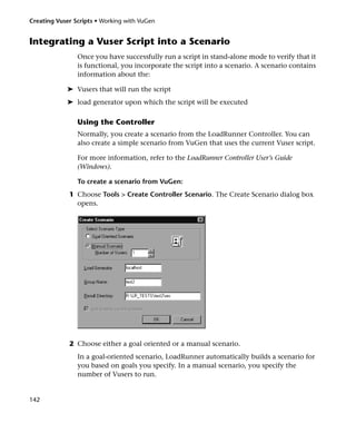 Creating Vuser Scripts • Working with VuGen


Integrating a Vuser Script into a Scenario
                Once you have successfully run a script in stand-alone mode to verify that it
                is functional, you incorporate the script into a scenario. A scenario contains
                information about the:

            ➤ Vusers that will run the script
            ➤ load generator upon which the script will be executed

                Using the Controller
                Normally, you create a scenario from the LoadRunner Controller. You can
                also create a simple scenario from VuGen that uses the current Vuser script.

                For more information, refer to the LoadRunner Controller User’s Guide
                (Windows).

                To create a scenario from VuGen:
             1 Choose Tools > Create Controller Scenario. The Create Scenario dialog box
               opens.




             2 Choose either a goal oriented or a manual scenario.
                In a goal-oriented scenario, LoadRunner automatically builds a scenario for
                you based on goals you specify. In a manual scenario, you specify the
                number of Vusers to run.


142
 