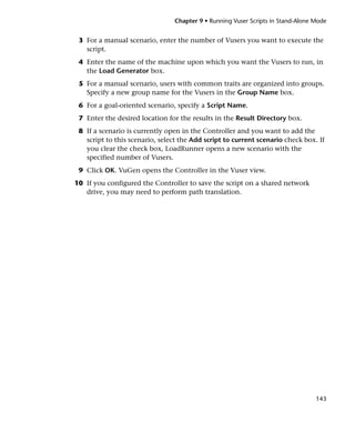 Chapter 9 • Running Vuser Scripts in Stand-Alone Mode


 3 For a manual scenario, enter the number of Vusers you want to execute the
   script.
 4 Enter the name of the machine upon which you want the Vusers to run, in
   the Load Generator box.
 5 For a manual scenario, users with common traits are organized into groups.
   Specify a new group name for the Vusers in the Group Name box.
 6 For a goal-oriented scenario, specify a Script Name.
 7 Enter the desired location for the results in the Result Directory box.
 8 If a scenario is currently open in the Controller and you want to add the
   script to this scenario, select the Add script to current scenario check box. If
   you clear the check box, LoadRunner opens a new scenario with the
   specified number of Vusers.
 9 Click OK. VuGen opens the Controller in the Vuser view.
10 If you configured the Controller to save the script on a shared network
   drive, you may need to perform path translation.




                                                                                  143
 
