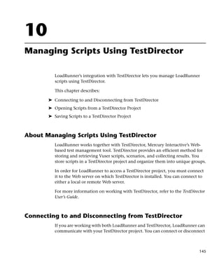 10
Managing Scripts Using TestDirector

          LoadRunner’s integration with TestDirector lets you manage LoadRunner
          scripts using TestDirector.

          This chapter describes:

       ➤ Connecting to and Disconnecting from TestDirector
       ➤ Opening Scripts from a TestDirector Project
       ➤ Saving Scripts to a TestDirector Project



About Managing Scripts Using TestDirector
          LoadRunner works together with TestDirector, Mercury Interactive’s Web-
          based test management tool. TestDirector provides an efficient method for
          storing and retrieving Vuser scripts, scenarios, and collecting results. You
          store scripts in a TestDirector project and organize them into unique groups.

          In order for LoadRunner to access a TestDirector project, you must connect
          it to the Web server on which TestDirector is installed. You can connect to
          either a local or remote Web server.

          For more information on working with TestDirector, refer to the TestDirector
          User’s Guide.



Connecting to and Disconnecting from TestDirector
          If you are working with both LoadRunner and TestDirector, LoadRunner can
          communicate with your TestDirector project. You can connect or disconnect



                                                                                   145
 