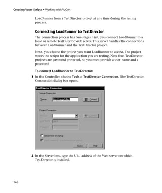 Creating Vuser Scripts • Working with VuGen


                LoadRunner from a TestDirector project at any time during the testing
                process.

                Connecting LoadRunner to TestDirector
                The connection process has two stages. First, you connect LoadRunner to a
                local or remote TestDirector Web server. This server handles the connections
                between LoadRunner and the TestDirector project.

                Next, you choose the project you want LoadRunner to access. The project
                stores the scripts for the application you are testing. Note that TestDirector
                projects are password protected, so you must provide a user name and a
                password.

                To connect LoadRunner to TestDirector:
             1 In the Controller, choose Tools > TestDirector Connection. The TestDirector
               Connection dialog box opens.




             2 In the Server box, type the URL address of the Web server on which
               TestDirector is installed.




146
 