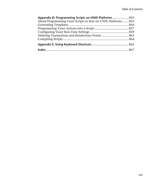 Table of Contents


Appendix D: Programming Scripts on UNIX Platforms....................855
About Programming Vuser Scripts to Run on UNIX Platforms ........855
Generating Templates ......................................................................856
Programming Vuser Actions into a Script.........................................857
Configuring Vuser Run-Time Settings ..............................................859
Defining Transactions and Rendezvous Points.................................863
Compiling Scripts ..............................................................................864
Appendix E: Using Keyboard Shortcuts ............................................865
Index ..................................................................................................867




                                                                                                              xvii
 