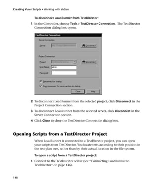 Creating Vuser Scripts • Working with VuGen


                To disconnect LoadRunner from TestDirector:
             1 In the Controller, choose Tools > TestDirector Connection. The TestDirector
               Connection dialog box opens.




             2 To disconnect LoadRunner from the selected project, click Disconnect in the
               Project Connection section.
             3 To disconnect LoadRunner from the selected server, click Disconnect in the
               Server Connection section.
             4 Click Close to close the TestDirector Connection dialog box.



Opening Scripts from a TestDirector Project
                When LoadRunner is connected to a TestDirector project, you can open
                your scripts from TestDirector. You locate tests according to their position in
                the test plan tree, rather than by their actual location in the file system.

                To open a script from a TestDirector project:
             1 Connect to the TestDirector server (see “Connecting LoadRunner to
               TestDirector” on page 146).



148
 