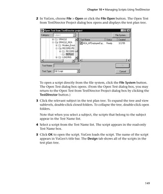 Chapter 10 • Managing Scripts Using TestDirector


2 In VuGen, choose File > Open or click the File Open button. The Open Test
  from TestDirector Project dialog box opens and displays the test plan tree.




  To open a script directly from the file system, click the File System button.
  The Open Test dialog box opens. (From the Open Test dialog box, you may
  return to the Open Test from TestDirector Project dialog box by clicking the
  TestDirector button.)
3 Click the relevant subject in the test plan tree. To expand the tree and view
  sublevels, double-click closed folders. To collapse the tree, double-click open
  folders.
  Note that when you select a subject, the scripts that belong to the subject
  appear in the Test Name list.
4 Select a script from the Test Name list. The script appears in the read-only
  Test Name box.
5 Click OK to open the script. VuGen loads the script. The name of the script
  appears in VuGen’s title bar. The Design tab shows all of the scripts in the
  test plan tree.




                                                                                149
 