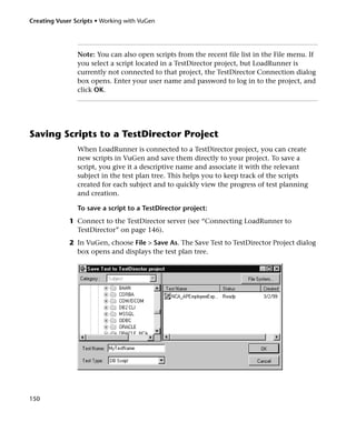 Creating Vuser Scripts • Working with VuGen




                Note: You can also open scripts from the recent file list in the File menu. If
                you select a script located in a TestDirector project, but LoadRunner is
                currently not connected to that project, the TestDirector Connection dialog
                box opens. Enter your user name and password to log in to the project, and
                click OK.




Saving Scripts to a TestDirector Project
                When LoadRunner is connected to a TestDirector project, you can create
                new scripts in VuGen and save them directly to your project. To save a
                script, you give it a descriptive name and associate it with the relevant
                subject in the test plan tree. This helps you to keep track of the scripts
                created for each subject and to quickly view the progress of test planning
                and creation.

                To save a script to a TestDirector project:
             1 Connect to the TestDirector server (see “Connecting LoadRunner to
               TestDirector” on page 146).
             2 In VuGen, choose File > Save As. The Save Test to TestDirector Project dialog
               box opens and displays the test plan tree.




150
 