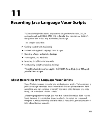 11
Recording Java Language Vuser Scripts

          VuGen allows you to record applications or applets written in Java, in
          protocols such as CORBA, RMI, EJB, or Jacada. You can also use VuGen’s
          navigation tool to add any method to your script.

          This chapter describes:

       ➤ Getting Started with Recording
       ➤ Understanding Java Language Vuser Scripts
       ➤ Running a Script as Part of a Package
       ➤ Viewing the Java Methods
       ➤ Inserting Java Methods Manually
       ➤ Configuring Script Generation Settings

          The following information applies to CORBA-Java, RMI-Java, EJB, and
          Jacada Vuser scripts.



About Recording Java Language Vuser Scripts
          Using VuGen, you can record a Java application or applet. VuGen creates a
          pure Java script enhanced with LoadRunner-specific Java functions. After
          recording, you can enhance or modify the script with standard Java code
          using JDK libraries or custom classes.

          After you prepare your script, you run it in standalone mode from VuGen.
          Sun’s standard Java compiler, javac.exe, checks the script for errors and
          compiles it. Once you verify that the script is functional, you incorporate it
          into a LoadRunner scenario.



                                                                                     155
 
