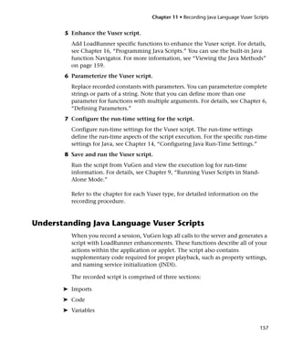 Chapter 11 • Recording Java Language Vuser Scripts


       5 Enhance the Vuser script.
         Add LoadRunner specific functions to enhance the Vuser script. For details,
         see Chapter 16, “Programming Java Scripts.” You can use the built-in Java
         function Navigator. For more information, see “Viewing the Java Methods”
         on page 159.
       6 Parameterize the Vuser script.
         Replace recorded constants with parameters. You can parameterize complete
         strings or parts of a string. Note that you can define more than one
         parameter for functions with multiple arguments. For details, see Chapter 6,
         “Defining Parameters.”
       7 Configure the run-time setting for the script.
         Configure run-time settings for the Vuser script. The run-time settings
         define the run-time aspects of the script execution. For the specific run-time
         settings for Java, see Chapter 14, “Configuring Java Run-Time Settings.”
       8 Save and run the Vuser script.
         Run the script from VuGen and view the execution log for run-time
         information. For details, see Chapter 9, “Running Vuser Scripts in Stand-
         Alone Mode.”

         Refer to the chapter for each Vuser type, for detailed information on the
         recording procedure.



Understanding Java Language Vuser Scripts
         When you record a session, VuGen logs all calls to the server and generates a
         script with LoadRunner enhancements. These functions describe all of your
         actions within the application or applet. The script also contains
         supplementary code required for proper playback, such as property settings,
         and naming service initialization (JNDI).

         The recorded script is comprised of three sections:

       ➤ Imports
       ➤ Code
       ➤ Variables


                                                                                       157
 