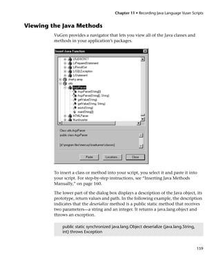 Chapter 11 • Recording Java Language Vuser Scripts


Viewing the Java Methods
         VuGen provides a navigator that lets you view all of the Java classes and
         methods in your application’s packages.




         To insert a class or method into your script, you select it and paste it into
         your script. For step-by-step instructions, see “Inserting Java Methods
         Manually,” on page 160.

         The lower part of the dialog box displays a description of the Java object, its
         prototype, return values and path. In the following example, the description
         indicates that the deserialize method is a public static method that receives
         two parameters—a string and an integer. It returns a java.lang.object and
         throws an exception.

             public static synchronized java.lang.Object deserialize (java.lang.String,
             int) throws Exception


                                                                                          159
 