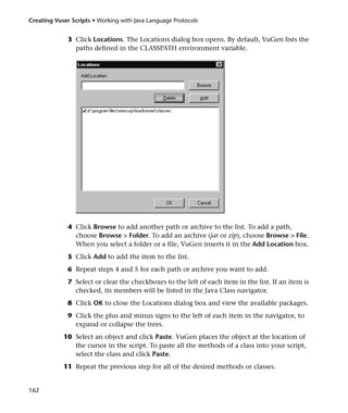 Creating Vuser Scripts • Working with Java Language Protocols


              3 Click Locations. The Locations dialog box opens. By default, VuGen lists the
                paths defined in the CLASSPATH environment variable.




              4 Click Browse to add another path or archive to the list. To add a path,
                choose Browse > Folder. To add an archive (jar or zip), choose Browse > File.
                When you select a folder or a file, VuGen inserts it in the Add Location box.
              5 Click Add to add the item to the list.
              6 Repeat steps 4 and 5 for each path or archive you want to add.
              7 Select or clear the checkboxes to the left of each item in the list. If an item is
                checked, its members will be listed in the Java Class navigator.
              8 Click OK to close the Locations dialog box and view the available packages.
              9 Click the plus and minus signs to the left of each item in the navigator, to
                expand or collapse the trees.
            10 Select an object and click Paste. VuGen places the object at the location of
               the cursor in the script. To paste all the methods of a class into your script,
               select the class and click Paste.
            11 Repeat the previous step for all of the desired methods or classes.


162
 