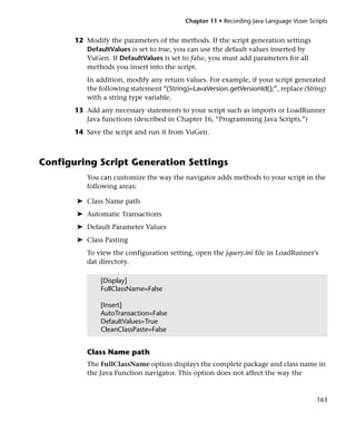 Chapter 11 • Recording Java Language Vuser Scripts


       12 Modify the parameters of the methods. If the script generation settings
          DefaultValues is set to true, you can use the default values inserted by
          VuGen. If DefaultValues is set to false, you must add parameters for all
          methods you insert into the script.
          In addition, modify any return values. For example, if your script generated
          the following statement “(String)=LavaVersion.getVersionId();”, replace (String)
          with a string type variable.
       13 Add any necessary statements to your script such as imports or LoadRunner
          Java functions (described in Chapter 16, “Programming Java Scripts.”)
       14 Save the script and run it from VuGen.



Configuring Script Generation Settings
          You can customize the way the navigator adds methods to your script in the
          following areas:

       ➤ Class Name path
       ➤ Automatic Transactions
       ➤ Default Parameter Values
       ➤ Class Pasting
          To view the configuration setting, open the jquery.ini file in LoadRunner’s
          dat directory.

               [Display]
               FullClassName=False

               [Insert]
               AutoTransaction=False
               DefaultValues=True
               CleanClassPaste=False


          Class Name path
          The FullClassName option displays the complete package and class name in
          the Java Function navigator. This option does not affect the way the


                                                                                        163
 