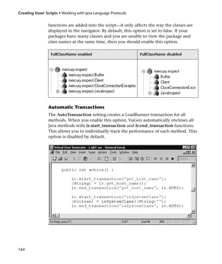 Creating Vuser Scripts • Working with Java Language Protocols


                functions are added into the script—it only affects the way the classes are
                displayed in the navigator. By default, this option is set to false. If your
                packages have many classes and you are unable to view the package and
                class names at the same time, then you should enable this option.

                  FullClassName enabled                         FullClassName disabled




                Automatic Transactions
                The AutoTransaction setting creates a LoadRunner transaction for all
                methods. When you enable this option, VuGen automatically encloses all
                Java methods with lr.start_transaction and lr.end_transaction functions.
                This allows you to individually track the performance of each method. This
                option is disabled by default.




164
 