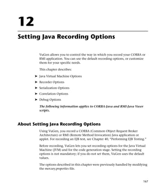 12
Setting Java Recording Options

          VuGen allows you to control the way in which you record your CORBA or
          RMI application. You can use the default recording options, or customize
          them for your specific needs.

          This chapter describes:

       ➤ Java Virtual Machine Options
       ➤ Recorder Options
       ➤ Serialization Options
       ➤ Correlation Options
       ➤ Debug Options

          The following information applies to CORBA-Java and RMI-Java Vuser
          scripts.



About Setting Java Recording Options
          Using VuGen, you record a CORBA (Common Object Request Broker
          Architecture) or RMI (Remote Method Invocation) Java application or
          applet. For recording an EJB test, see Chapter 40, “Performing EJB Testing.”

          Before recording, VuGen lets you set recording options for the Java Virtual
          Machine (JVM) and for the code generation stage. Setting the recording
          options is not mandatory; if you do not set them, VuGen uses the default
          values.

          The options described in this chapter were previously handled by modifying
          the mercury.properties file.



                                                                                   167
 