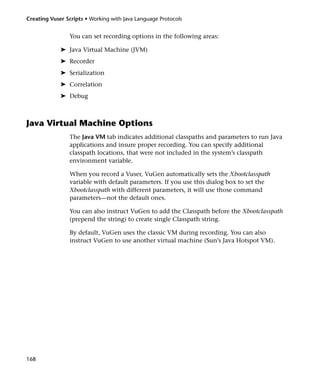 Creating Vuser Scripts • Working with Java Language Protocols


                You can set recording options in the following areas:

             ➤ Java Virtual Machine (JVM)
             ➤ Recorder
             ➤ Serialization
             ➤ Correlation
             ➤ Debug



Java Virtual Machine Options
                The Java VM tab indicates additional classpaths and parameters to run Java
                applications and insure proper recording. You can specify additional
                classpath locations, that were not included in the system’s classpath
                environment variable.

                When you record a Vuser, VuGen automatically sets the Xbootclasspath
                variable with default parameters. If you use this dialog box to set the
                Xbootclasspath with different parameters, it will use those command
                parameters—not the default ones.

                You can also instruct VuGen to add the Classpath before the Xbootclasspath
                (prepend the string) to create single Classpath string.

                By default, VuGen uses the classic VM during recording. You can also
                instruct VuGen to use another virtual machine (Sun’s Java Hotspot VM).




168
 
