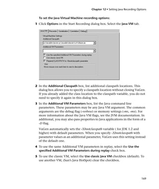 Chapter 12 • Setting Java Recording Options


  To set the Java Virtual Machine recording options:
1 Click Options in the Start Recording dialog box. Select the Java VM tab.




2 In the Additional Classpath box, list additional classpath locations. This
  dialog box allows you to specify a classpath location without closing VuGen.
  If you already added the class location to the classpath variable, you do not
  need to specify it again in this dialog box.
3 In the Additional VM Parameters box, list the Java command line
  parameters. These parameters may be any Java VM argument. The common
  arguments are the debug flag (-verbose) or memory settings (-ms, -mx). For
  more information about the Java VM flags, see the JVM documentation. In
  additional, you may also pass properties to Java applications in the form of a
  -D flag.
  VuGen automatically sets the -Xbootclasspath variable ( for JDK 1.2 and
  higher) with default parameters. When you specify -Xbootclasspath with
  parameter values as an additional parameter, VuGen uses this setting instead
  of the default one.
4 To use the same Additional VM parameters in replay, select the Use the
  specified Additional VM Parameters during replay check box.
5 To use the classic VM, select the Use classic Java VM checkbox (default). To
  use another VM, (Sun’s Java HotSpot) clear the checkbox.




                                                                               169
 
