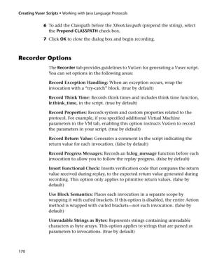 Creating Vuser Scripts • Working with Java Language Protocols


              6 To add the Classpath before the Xbootclasspath (prepend the string), select
                the Prepend CLASSPATH check box.
              7 Click OK to close the dialog box and begin recording.



Recorder Options
                The Recorder tab provides guidelines to VuGen for generating a Vuser script.
                You can set options in the following areas:

                Record Exception Handling: When an exception occurs, wrap the
                invocation with a “try-catch” block. (true by default)

                Record Think Time: Records think times and includes think time function,
                lr.think_time, in the script. (true by default)

                Record Properties: Records system and custom properties related to the
                protocol. For example, if you specified additional Virtual Machine
                parameters in the VM tab, enabling this option instructs VuGen to record
                the parameters in your script. (true by default)

                Record Return Value: Generates a comment in the script indicating the
                return value for each invocation. (false by default)

                Record Progress Messages: Records an lr.log_message function before each
                invocation to allow you to follow the replay progress. (false by default)

                Insert Functional Check: Inserts verification code that compares the return
                value received during replay, to the expected return value generated during
                recording. This option only applies to primitive return values. (false by
                default)

                Use Block Semantics: Places each invocation in a separate scope by
                wrapping it with curled brackets. If this option is disabled, the entire Action
                method is wrapped with curled brackets—not each invocation. (false by
                default)

                Unreadable Strings as Bytes: Represents strings containing unreadable
                characters as byte arrays. This option applies to strings that are passed as
                parameters to invocations. (true by default)



170
 