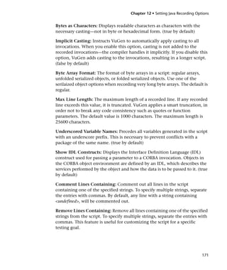 Chapter 12 • Setting Java Recording Options


Bytes as Characters: Displays readable characters as characters with the
necessary casting—not in byte or hexadecimal form. (true by default)

Implicit Casting: Instructs VuGen to automatically apply casting to all
invocations. When you enable this option, casting is not added to the
recorded invocations—the compiler handles it implicitly. If you disable this
option, VuGen adds casting to the invocations, resulting in a longer script.
(false by default)

Byte Array Format: The format of byte arrays in a script: regular arrays,
unfolded serialized objects, or folded serialized objects. Use one of the
serilaized object options when recording very long byte arrays. The default is
regular.

Max Line Length: The maximum length of a recorded line. If any recorded
line exceeds this value, it is truncated. VuGen applies a smart truncation, in
order not to break any code consistency such as quotes or function
parameters. The default value is 1000 characters. The maximum length is
25600 characters.

Underscored Variable Names: Precedes all variables generated in the script
with an underscore prefix. This is necessary to prevent conflicts with a
package of the same name. (true by default)

Show IDL Constructs: Displays the Interface Definition Language (IDL)
construct used for passing a parameter to a CORBA invocation. Objects in
the CORBA object environment are defined by an IDL, which describes the
services performed by the object and how the data is to be passed to it. (true
by default)

Comment Lines Containing: Comment out all lines in the script
containing one of the specified strings. To specify multiple strings, separate
the entries with commas. By default, any line with a string containing
<undefined>, will be commented out.

Remove Lines Containing: Remove all lines containing one of the specified
strings from the script. To specify multiple strings, separate the entries with
commas. This feature is useful for customizing the script for a specific
testing goal.




                                                                              171
 