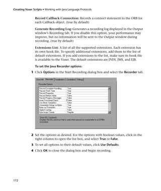 Creating Vuser Scripts • Working with Java Language Protocols


                Record Callback Connection: Records a connect statement to the ORB for
                each Callback object. (true by default)

                Generate Recording Log: Generates a recording log displayed in the Output
                window’s Recording tab. If you disable this option, your performance may
                improve, but no information will be sent to the Output window during
                recording. (true by default)

                Extensions List: A list of all the supported extensions. Each extension has
                its own hook file. To specify additional extensions, add them to the list of
                default extensions. If you add extensions to the list, make sure its hook file
                is available to the Vuser. The default extensions are JNDI, JMS, and EJB.

                To set the Java Recorder options:
              1 Click Options in the Start Recording dialog box and select the Recorder tab.




              2 Set the options as desired. For the options with boolean values, click in the
                right column to open the list box, and select True or False.
              3 To set all options to their default values, click Use Defaults.
              4 Click OK to close the dialog box and begin recording.




172
 