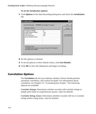 Creating Vuser Scripts • Working with Java Language Protocols


                To set the Serialization options:
              1 Click Options in the Start Recording dialog box and select the Serialization
                tab.




              2 Set the options as desired.
              3 To set all options to their default values, click Use Defaults.
              4 Click OK to close the dialog box and begin recording.



Correlation Options
                The Correlation tab lets you indicate whether VuGen should perform
                automatic correlation, and control its depth. For information about
                correlation, see Chapter 13, “Correlating Java Scripts.” The following
                options are available:

                Correlate Strings: Determines whether recorder will correlate strings or
                simply print them in script between quotes. (false by default)

                Correlate String Arrays: Determines whether recorder will try to correlate
                strings within string arrays. (true by default)




174
 