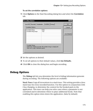 Chapter 12 • Setting Java Recording Options


         To set the correlation options:
       1 Click Options in the Start Recording dialog box and select the Correlation
         tab.




       2 Set the options as desired.
       3 To set all options to their default values, click Use Defaults.
       4 Click OK to close the dialog box and begin recording.



Debug Options
         The Debug tab lets you determine the level of debug information generate
         during recording. The following options are available:

         Stack Trace: Logs all invocations in a stack trace. This setting provides a Java
         stack trace for every recorded function. Use this option in conjunction with
         Class Dumping, to determine the context for the hooked parts in the
         application. This trace can help you solve cases where a parameter is not
         correlated and to determine where to place additional hooks. Note that
         enabling this option slows down the application. (false by default)




                                                                                        175
 