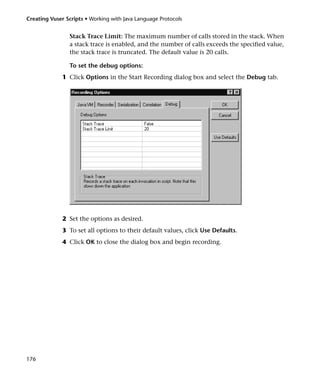 Creating Vuser Scripts • Working with Java Language Protocols


                Stack Trace Limit: The maximum number of calls stored in the stack. When
                a stack trace is enabled, and the number of calls exceeds the specified value,
                the stack trace is truncated. The default value is 20 calls.

                To set the debug options:
              1 Click Options in the Start Recording dialog box and select the Debug tab.




              2 Set the options as desired.
              3 To set all options to their default values, click Use Defaults.
              4 Click OK to close the dialog box and begin recording.




176
 