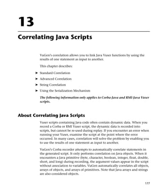 13
Correlating Java Scripts

          VuGen’s correlation allows you to link Java Vuser functions by using the
          results of one statement as input to another.

          This chapter describes:

       ➤ Standard Correlation
       ➤ Advanced Correlation
       ➤ String Correlation
       ➤ Using the Serialization Mechanism

          The following information only applies to Corba-Java and RMI-Java Vuser
          scripts.



About Correlating Java Scripts
          Vuser scripts containing Java code often contain dynamic data. When you
          record a Corba or RMI Vuser script, the dynamic data is recorded into
          scripts, but cannot be re-used during replay. If you encounter an error when
          running your Vuser, examine the script at the point where the error
          occurred. In many cases, correlation will solve the problem by enabling you
          to use the results of one statement as input to another.

          VuGen’s Corba recorder attempts to automatically correlate statements in
          the generated script. It only performs correlation on Java objects. When it
          encounters a Java primitive (byte, character, boolean, integer, float, double,
          short, and long) during recording, the argument values appear in the script
          without association to variables. VuGen automatically correlates all objects,
          arrays of objects, and arrays of primitives. Note that Java arrays and strings
          are also considered objects.


                                                                                     177
 