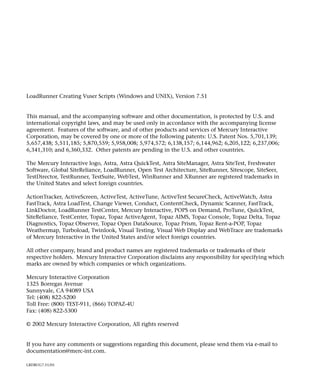 LoadRunner Creating Vuser Scripts (Windows and UNIX), Version 7.51


This manual, and the accompanying software and other documentation, is protected by U.S. and
international copyright laws, and may be used only in accordance with the accompanying license
agreement. Features of the software, and of other products and services of Mercury Interactive
Corporation, may be covered by one or more of the following patents: U.S. Patent Nos. 5,701,139;
5,657,438; 5,511,185; 5,870,559; 5,958,008; 5,974,572; 6,138,157; 6,144,962; 6,205,122; 6,237,006;
6,341,310; and 6,360,332. Other patents are pending in the U.S. and other countries.

The Mercury Interactive logo, Astra, Astra QuickTest, Astra SiteManager, Astra SiteTest, Freshwater
Software, Global SiteReliance, LoadRunner, Open Test Architecture, SiteRunner, Sitescope, SiteSeer,
TestDirector, TestRunner, TestSuite, WebTest, WinRunner and XRunner are registered trademarks in
the United States and select foreign countries.

ActionTracker, ActiveScreen, ActiveTest, ActiveTune, ActiveTest SecureCheck, ActiveWatch, Astra
FastTrack, Astra LoadTest, Change Viewer, Conduct, ContentCheck, Dynamic Scanner, FastTrack,
LinkDoctor, LoadRunner TestCenter, Mercury Interactive, POPS on Demand, ProTune, QuickTest,
SiteReliance, TestCenter, Topaz, Topaz ActiveAgent, Topaz AIMS, Topaz Console, Topaz Delta, Topaz
Diagnostics, Topaz Observer, Topaz Open DataSource, Topaz Prism, Topaz Rent-a-POP, Topaz
Weathermap, Turboload, Twinlook, Visual Testing, Visual Web Display and WebTrace are trademarks
of Mercury Interactive in the United States and/or select foreign countries.

All other company, brand and product names are registered trademarks or trademarks of their
respective holders. Mercury Interactive Corporation disclaims any responsibility for specifying which
marks are owned by which companies or which organizations.

Mercury Interactive Corporation
1325 Borregas Avenue
Sunnyvale, CA 94089 USA
Tel: (408) 822-5200
Toll Free: (800) TEST-911, (866) TOPAZ-4U
Fax: (408) 822-5300

© 2002 Mercury Interactive Corporation, All rights reserved


If you have any comments or suggestions regarding this document, please send them via e-mail to
documentation@merc-int.com.

LRDBUG7.51/01
 