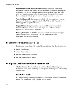 Creating Vuser Scripts


                 LoadRunner Context Sensitive Help provides immediate answers to
                 questions that arise as you work with LoadRunner. It describes dialog boxes,
                 and shows you how to perform LoadRunner tasks. To activate this help,
                 click in a window and press F1. Check Mercury Interactive’s Customer
                 Support Web site http://support.mercuryinteractive.com for updates.

                 Technical Support Online uses your default web browser to open Mercury
                 Interactive’s Customer Support web site. The URL for this Web site is
                 http://support.mercuryinteractive.com.

                 Support Information presents the locations of Mercury Interactive’s
                 Customer Support web site and home page, and a list of Mercury
                 Interactive’s offices around the world.

                 Mercury Interactive on the Web uses your default Web browser to open
                 Mercury Interactive’s home page. The URL for this Web site is
                 http://www.mercuryinteractive.com.



LoadRunner Documentation Set
                 LoadRunner is supplied with a set of documentation that describes how to:

              ➤ install LoadRunner
              ➤ create Vuser scripts
              ➤ use the LoadRunner Controller
              ➤ use the LoadRunner Analysis



Using the LoadRunner Documentation Set
                 The LoadRunner documentation set consists of an installation guide, a
                 Controller user’s guide, an Analysis user’s guide, and two guides for creating
                 Vuser scripts.

                 Installation Guide
                 For instructions on installing LoadRunner, refer to the Installing LoadRunner
                 guide. The installation guide explains how to install:


xx
 