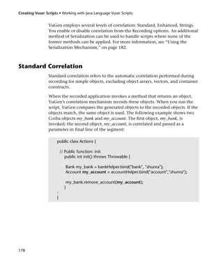 Creating Vuser Scripts • Working with Java Language Vuser Scripts


                 VuGen employs several levels of correlation: Standard, Enhanced, Strings.
                 You enable or disable correlation from the Recording options. An additional
                 method of Serialization can be used to handle scripts where none of the
                 former methods can be applied. For more information, see “Using the
                 Serialization Mechanism,” on page 182.



Standard Correlation
                 Standard correlation refers to the automatic correlation performed during
                 recording for simple objects, excluding object arrays, vectors, and container
                 constructs.

                 When the recorded application invokes a method that returns an object,
                 VuGen’s correlation mechanism records these objects. When you run the
                 script, VuGen compares the generated objects to the recorded objects. If the
                 objects match, the same object is used. The following example shows two
                 Corba objects my_bank and my_account. The first object, my_bank, is
                 invoked; the second object, my_account, is correlated and passed as a
                 parameter in final line of the segment:

                      public class Actions {

                          // Public function: init
                             public int init() throws Throwable {

                             Bank my_bank = bankHelper.bind("bank", "shunra");
                             Account my_account = accountHelper.bind("account","shunra");

                             my_bank.remove_account(my_account);
                            }
                      :
                      }




178
 