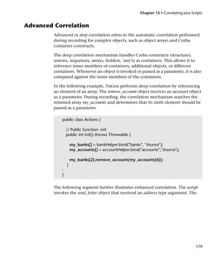 Chapter 13 • Correlating Java Scripts


Advanced Correlation
         Advanced or deep correlation refers to the automatic correlation performed
         during recording for complex objects, such as object arrays and Corba
         container constructs.

         The deep correlation mechanism handles Corba constructs (structures,
         unions, sequences, arrays, holders, ‘any’s) as containers. This allows it to
         reference inner members of containers, additional objects, or different
         containers. Whenever an object is invoked or passed as a parameter, it is also
         compared against the inner members of the containers.

         In the following example, VuGen performs deep correlation by referencing
         an element of an array. The remove_account object receives an account object
         as a parameter. During recording, the correlation mechanism searches the
         returned array my_accounts and determines that its sixth element should be
         passed as a parameter.

             public class Actions {

                 // Public function: init
                 public int init() throws Throwable {

                     my_banks[] = bankHelper.bind("banks", "shunra");
                     my_accounts[] = accountHelper.bind("accounts","shunra");

                     my_banks[2].remove_account(my_accounts[6]);
                 }
             :
             }


         The following segment further illustrates enhanced correlation. The script
         invokes the send_letter object that received an address type argument. The




                                                                                          179
 