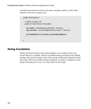 Creating Vuser Scripts • Working with Java Language Vuser Scripts


                 correlation mechanism retrieves the inner member, address, in the sixth
                 element of the my_accounts array.

                      public class Actions {

                          // Public function: init
                          public int init() throws Throwable {

                              my_banks = bankHelper.bind("bank", "shunra");
                              my_accounts = accountHelper.bind("account", "shunra");

                              my_banks[2].send_letter(my_accounts[6].address);
                          }
                      :
                      }



String Correlation
                 String correlation refers to the representation of a recorded value as an
                 actual string or a variable. When you disable string correlation (the default
                 setting), the actual recorded value of the string is indicated explicitly within
                 the script. When you enable string correlation, it creates a variable for each
                 string, allowing you to use it at a later point in the script.




180
 