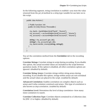 Chapter 13 • Correlating Java Scripts


In the following segment, string correlation is enabled—you store the value
returned from the get_id method in a string type variable for use later on in
the script.

    public class Actions {

        // Public function: init
        public int init() throws Throwable {

            my_bank = bankHelper.bind("bank", "shunra");
            my_account1 = accountHelper.bind("account1", "shunra");
            my_account2 = accountHelper.bind("account2", "shunra");

            string = my_account1.get_id();
            string2 = my_account2.get_id();
            my_bank.transfer_money(string, string2);
        }
    :
    }


You set the correlation method from the Correlation tab in the recording
options.

Correlate Strings: Correlate strings in script during recording. If you disable
this option, the actual recorded values are included in the script between
quotation marks. If this option is disabled, all other correlation options are
ignored. (disabled by default)

Correlate String Arrays: Correlate strings within string arrays during
recording. If you disable this option, strings within arrays are not correlated
and the actual values are placed in the script. (enabled by default)

Advanced Correlation: Enables correlation on complex objects such as
arrays and Corba container constructs and arrays. This type of correlation is
also known as deep correlation. (enabled by default)

Correlation Level: Determines the level of deep correlation—how many
inner containers to search.

Correlate Collection Type: Correlate objects contained in a Collection class
for JDK 1.2 or higher. (disabled by default)


                                                                                181
 