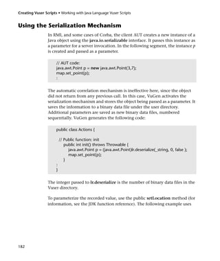 Creating Vuser Scripts • Working with Java Language Vuser Scripts


Using the Serialization Mechanism
                 In RMI, and some cases of Corba, the client AUT creates a new instance of a
                 Java object using the java.io.serializable interface. It passes this instance as
                 a parameter for a server invocation. In the following segment, the instance p
                 is created and passed as a parameter.

                      // AUT code:
                      java.awt.Point p = new java.awt.Point(3,7);
                      map.set_point(p);
                      :


                 The automatic correlation mechanism is ineffective here, since the object
                 did not return from any previous call. In this case, VuGen activates the
                 serialization mechanism and stores the object being passed as a parameter. It
                 saves the information to a binary data file under the user directory.
                 Additional parameters are saved as new binary data files, numbered
                 sequentially. VuGen generates the following code:

                      public class Actions {

                          // Public function: init
                             public int init() throws Throwable {
                               java.awt.Point p = (java.awt.Point)lr.deserialize(_string, 0, false );
                               map.set_point(p);
                             }
                      :
                      }


                 The integer passed to lr.deserialize is the number of binary data files in the
                 Vuser directory.

                 To parameterize the recorded value, use the public setLocation method (for
                 information, see the JDK function reference). The following example uses




182
 