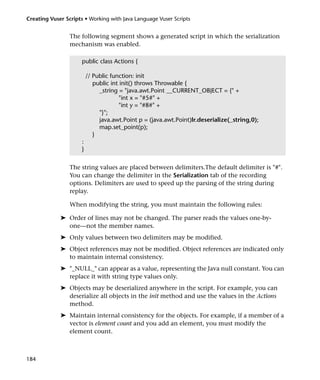 Creating Vuser Scripts • Working with Java Language Vuser Scripts


                 The following segment shows a generated script in which the serialization
                 mechanism was enabled.

                      public class Actions {

                          // Public function: init
                             public int init() throws Throwable {
                               _string = "java.awt.Point __CURRENT_OBJECT = {" +
                                       "int x = "#5#" +
                                       "int y = "#8#" +
                               "}";
                               java.awt.Point p = (java.awt.Point)lr.deserialize(_string,0);
                               map.set_point(p);
                             }
                      :
                      }


                 The string values are placed between delimiters.The default delimiter is "#".
                 You can change the delimiter in the Serialization tab of the recording
                 options. Delimiters are used to speed up the parsing of the string during
                 replay.

                 When modifying the string, you must maintain the following rules:

             ➤ Order of lines may not be changed. The parser reads the values one-by-
               one—not the member names.
             ➤ Only values between two delimiters may be modified.
             ➤ Object references may not be modified. Object references are indicated only
               to maintain internal consistency.
             ➤ "_NULL_" can appear as a value, representing the Java null constant. You can
               replace it with string type values only.
             ➤ Objects may be deserialized anywhere in the script. For example, you can
               deserialize all objects in the init method and use the values in the Actions
               method.
             ➤ Maintain internal consistency for the objects. For example, if a member of a
               vector is element count and you add an element, you must modify the
               element count.



184
 