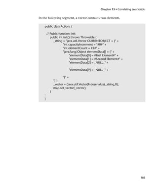 Chapter 13 • Correlating Java Scripts


In the following segment, a vector contains two elements.

    public class Actions {

        // Public function: init
           public int init() throws Throwable {
             _string = "java.util.Vector CURRENTOBJECT = {" +
                     "int capacityIncrement = "#0#" +
                     "int elementCount = #2#" +
                     "java/lang/Object elementData[] = {" +
                           "elementData[0] = #First Element#" +
                           "elementData[1] = #Second Element#" +
                           "elementData[2] = _NULL_" +
                            ....
                           "elementData[9] = _NULL_" +

                     "}" +
              "}";
              _vector = (java.util.Vector)lr.deserialize(_string,0);
              map.set_vector(_vector);
          }
    :
    }




                                                                                      185
 