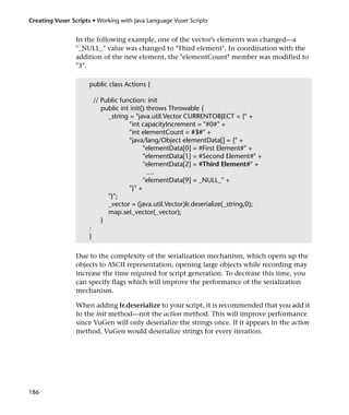 Creating Vuser Scripts • Working with Java Language Vuser Scripts


                 In the following example, one of the vector’s elements was changed—a
                 "_NULL_" value was changed to "Third element". In coordination with the
                 addition of the new element, the "elementCount" member was modified to
                 "3".

                      public class Actions {

                          // Public function: init
                             public int init() throws Throwable {
                               _string = "java.util.Vector CURRENTOBJECT = {" +
                                       "int capacityIncrement = "#0#" +
                                       "int elementCount = #3#" +
                                       "java/lang/Object elementData[] = {" +
                                             "elementData[0] = #First Element#" +
                                             "elementData[1] = #Second Element#" +
                                             "elementData[2] = #Third Element#" +
                                               ....
                                             "elementData[9] = _NULL_" +
                                       "}" +
                               "}";
                               _vector = (java.util.Vector)lr.deserialize(_string,0);
                               map.set_vector(_vector);
                             }
                      :
                      }


                 Due to the complexity of the serialization mechanism, which opens up the
                 objects to ASCII representation, opening large objects while recording may
                 increase the time required for script generation. To decrease this time, you
                 can specify flags which will improve the performance of the serialization
                 mechanism.

                 When adding lr.deserialize to your script, it is recommended that you add it
                 to the init method—not the action method. This will improve performance
                 since VuGen will only deserialize the strings once. If it appears in the action
                 method, VuGen would deserialize strings for every iteration.




186
 