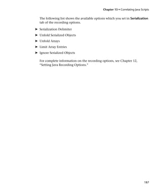 Chapter 13 • Correlating Java Scripts


   The following list shows the available options which you set in Serialization
   tab of the recording options.

➤ Serialization Delimiter
➤ Unfold Serialized Objects
➤ Unfold Arrays
➤ Limit Array Entries
➤ Ignore Serialized Objects

   For complete information on the recording options, see Chapter 12,
   “Setting Java Recording Options.”




                                                                                 187
 
