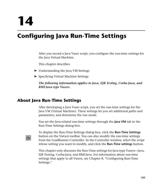 14
Configuring Java Run-Time Settings

          After you record a Java Vuser script, you configure the run-time settings for
          the Java Virtual Machine.

          This chapter describes:

       ➤ Understanding the Java VM Settings
       ➤ Specifying Virtual Machine Settings

          The following information applies to Java, EJB Testing, Corba-Java, and
          RMI-Java type Vusers.



About Java Run-Time Settings
          After developing a Java Vuser script, you set the run-time settings for the
          Java VM (Virtual Machine). These settings let you set additional paths and
          parameters, and determine the run mode.

          You set the Java related run-time settings through the Java VM tab in the
          Run-Time Settings dialog box.

          To display the Run-Time Settings dialog box, click the Run-Time Settings
          button on the VuGen toolbar. You can also modify the run-time settings
          from the LoadRunner Controller. In the Controller window, select the script
          whose setting you want to modify, and click the Run-Time settings button.

          This chapter only discusses the Run-Time settings for Java type Vusers—Java,
          EJB Testing, Corba-Java, and RMI-Java. For information about run-time
          settings that apply to all Vusers, see Chapter 8, “Configuring Run-Time
          Settings.”




                                                                                      189
 