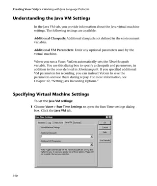 Creating Vuser Scripts • Working with Java Language Protocols


Understanding the Java VM Settings
                In the Java VM tab, you provide information about the Java virtual machine
                settings. The following settings are available:

                Additional Classpath: Additional classpath not defined in the environment
                variables.

                Additional VM Parameters: Enter any optional parameters used by the
                virtual machine.

                When you run a Vuser, VuGen automatically sets the Xbootclasspath
                variable. You use this dialog box to specify a classpath and parameters, in
                addition to the ones defined in Xbootclasspath. If you specified additional
                VM parameters for recording, you can instruct VuGen to save the
                parameters and use them during replay. For more information, see
                Chapter 12, “Setting Java Recording Options.”



Specifying Virtual Machine Settings
                To set the Java VM settings:
              1 Choose Vuser > Run-Time Settings to open the Run-Time settings dialog
                box. Click the Java VM tab.




190
 