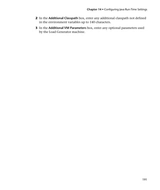 Chapter 14 • Configuring Java Run-Time Settings


2 In the Additional Classpath box, enter any additional classpath not defined
  in the environment variables up to 140 characters.
3 In the Additional VM Parameters box, enter any optional parameters used
  by the Load Generator machine.




                                                                              191
 