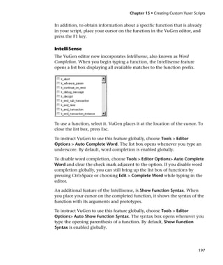 Chapter 15 • Creating Custom Vuser Scripts


In addition, to obtain information about a specific function that is already
in your script, place your cursor on the function in the VuGen editor, and
press the F1 key.

IntelliSense
The VuGen editor now incorporates Intellisense, also known as Word
Completion. When you begin typing a function, the Intellisense feature
opens a list box displaying all available matches to the function prefix.




To use a function, select it. VuGen places it at the location of the cursor. To
close the list box, press Esc.

To instruct VuGen to use this feature globally, choose Tools > Editor
Options > Auto Complete Word. The list box opens whenever you type an
underscore. By default, word completion is enabled globally.

To disable word completion, choose Tools > Editor Options> Auto Complete
Word and clear the check mark adjacent to the option. If you disable word
completion globally, you can still bring up the list box of functions by
pressing Ctrl+Space or choosing Edit > Complete Word while typing in the
editor.

An additional feature of the Intellisense, is Show Function Syntax. When
you place your cursor on the completed function, it shows the syntax of the
function with its arguments and prototypes.

To instruct VuGen to use this feature globally, choose Tools > Editor
Options> Auto Show Function Syntax. The syntax box opens whenever you
type the opening parenthesis of a function. By default, Show Function
Syntax is enabled globally.




                                                                              197
 