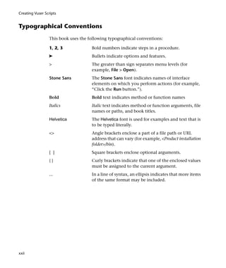 Creating Vuser Scripts


Typographical Conventions
                 This book uses the following typographical conventions:

                 1, 2, 3             Bold numbers indicate steps in a procedure.
                 ➤                   Bullets indicate options and features.
                 >                   The greater than sign separates menu levels (for
                                     example, File > Open).
                 Stone Sans          The Stone Sans font indicates names of interface
                                     elements on which you perform actions (for example,
                                     “Click the Run button.”).
                 Bold                Bold text indicates method or function names
                 Italics             Italic text indicates method or function arguments, file
                                     names or paths, and book titles.
                 Helvetica           The Helvetica font is used for examples and text that is
                                     to be typed literally.
                 <>                  Angle brackets enclose a part of a file path or URL
                                     address that can vary (for example, <Product installation
                                     folder>/bin).
                 [ ]                 Square brackets enclose optional arguments.
                 {}                  Curly brackets indicate that one of the enclosed values
                                     must be assigned to the current argument.
                 ...                 In a line of syntax, an ellipsis indicates that more items
                                     of the same format may be included.




xxii
 