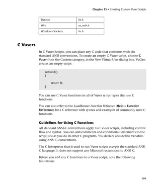 Chapter 15 • Creating Custom Vuser Scripts


            Tuxedo                     lrt.h

            Web                        as_web.h

            Windows Sockets            lrs.h




C Vusers
           In C Vuser Scripts, you can place any C code that conforms with the
           standard ANSI conventions. To create an empty C Vuser script, choose C
           Vuser from the Custom category, in the New Virtual User dialog box. VuGen
           creates an empty script:

               Action1()
               {

                     return 0;
               }

           You can use C Vuser functions in all of Vuser script types that use C
           functions.

           You can also refer to the LoadRunner Function Reference (Help > Function
           Reference) for a C reference with syntax and examples of commonly used C
           functions.

           Guidelines for Using C Functions
           All standard ANSI-C conventions apply to C Vuser scripts, including control
           flow and syntax. You can add comments and conditional statements to the
           script just as you do in other C programs. You declare and define variables
           using ANSI C conventions.

           The C Interpreter that is used to run Vuser scripts accepts the standard ANSI
           C language. It does not support any Microsoft extensions to ANSI C.

           Before you add any C functions to a Vuser script, note the following
           limitations:




                                                                                        199
 