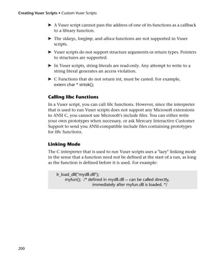 Creating Vuser Scripts • Custom Vuser Scripts


                ➤ A Vuser script cannot pass the address of one of its functions as a callback
                  to a library function.
                ➤ The stdargs, longjmp, and alloca functions are not supported in Vuser
                  scripts.
                ➤ Vuser scripts do not support structure arguments or return types. Pointers
                  to structures are supported.
                ➤ In Vuser scripts, string literals are read-only. Any attempt to write to a
                  string literal generates an access violation.
                ➤ C Functions that do not return int, must be casted. For example,
                  extern char * strtok();

                 Calling libc Functions
                 In a Vuser script, you can call libc functions. However, since the interpreter
                 that is used to run Vuser scripts does not support any Microsoft extensions
                 to ANSI C, you cannot use Microsoft's include files. You can either write
                 your own prototypes when necessary, or ask Mercury Interactive Customer
                 Support to send you ANSI-compatible include files containing prototypes
                 for libc functions.

                 Linking Mode
                 The C interpreter that is used to run Vuser scripts uses a "lazy" linking mode
                 in the sense that a function need not be defined at the start of a run, as long
                 as the function is defined before it is used. For example:

                     lr_load_dll("mydll.dll");
                          myfun(); /* defined in mydll.dll -- can be called directly,
                                         immediately after myfun.dll is loaded. */




200
 