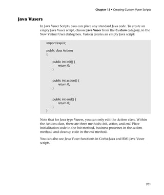 Chapter 15 • Creating Custom Vuser Scripts


Java Vusers
         In Java Vuser Scripts, you can place any standard Java code. To create an
         empty Java Vuser script, choose Java Vuser from the Custom category, in the
         New Virtual User dialog box. VuGen creates an empty Java script:

              import lrapi.lr;

              public class Actions
              {

                  public int init() {
                     return 0;
                  }


                  public int action() {
                     return 0;
                  }


                  public int end() {
                     return 0;
                  }
              }

         Note that for Java type Vusers, you can only edit the Actions class. Within
         the Actions class, there are three methods: init, action, and end. Place
         initialization code in the init method, business processes in the actions
         method, and cleanup code in the end method.

         You can also use Java Vuser functions in Corba-Java and RMI-Java Vuser
         scripts.




                                                                                     201
 