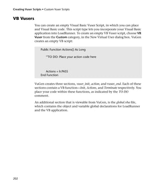 Creating Vuser Scripts • Custom Vuser Scripts


VB Vusers
                 You can create an empty Visual Basic Vuser Script, in which you can place
                 and Visual Basic code. This script type lets you incorporate your Visual Basic
                 application into LoadRunner. To create an empty VB Vuser script, choose VB
                 Vuser from the Custom category, in the New Virtual User dialog box. VuGen
                 creates an empty VB script:

                     Public Function Actions() As Long

                          ‘"TO DO: Place your action code here



                        Actions = lr.PASS
                     End Function

                 VuGen creates three sections, vuser_init, action, and vuser_end. Each of these
                 sections contain a VB function—Init, Actions, and Terminate respectively. You
                 place your code within these functions, as indicated by the TO DO
                 comment.

                 An additional section that is viewable from VuGen, is the global.vba file,
                 which contains the object and variable global declarations for LoadRunner
                 and the VB application.




202
 