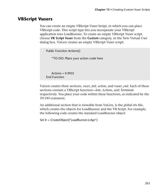 Chapter 15 • Creating Custom Vuser Scripts


VBScript Vusers
         You can create an empty VBScript Vuser Script, in which you can place
         VBScript code. This script type lets you incorporate your VBScript
         application into LoadRunner. To create an empty VBScript Vuser script,
         choose VB Script Vuser from the Custom category, in the New Virtual User
         dialog box. VuGen creates an empty VBScript Vuser script:

             Public Function Actions()

                 ‘"TO DO: Place your action code here



                Actions = lr.PASS
             End Function

         VuGen creates three sections, vuser_init, action, and vuser_end. Each of these
         sections contain a VBScript function—Init, Actions, and Terminate
         respectively. You place your code within these functions, as indicated by the
         TO DO comment.

         An additional section that is viewable from VuGen, is the global.vbs file,
         which creates the objects for LoadRunner and the VB Script. For example,
         the following code creates the standard LoadRunner object:

         Set lr = CreateObject("LoadRunner.LrApr")




                                                                                      203
 